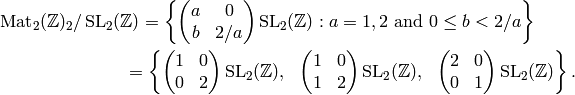 \Mat_2(\Z)_2/\SL_2(\Z) &= \left\{
\mtwo{a}{0}{b}{2/a} \SL_2(\Z) : a=1,2\text{ and }0\leq b < 2/a
\right\} \\
&\hspace{-2ex}= \left\{ \mtwo{1}{0}{0}{2} \SL_2(\Z),\,\,\,\,
\mtwo{1}{0}{1}{2} \SL_2(\Z),\,\,\,\,
\mtwo{2}{0}{0}{1} \SL_2(\Z) \right\}.