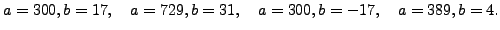 $\displaystyle a=300, b=17,\quad
a=729,b=31,\quad
a=300,b=-17,\quad
a=389,b=4.
$