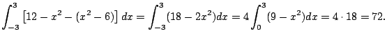 $\displaystyle \int_{-3}^3 \left[12-x^2 - (x^2-6)\right] dx
= \int_{-3}^3 (18 - 2x^2) dx
= 4 \int_{0}^3 (9 - x^2) dx
= 4 \cdot 18 = 72.
$