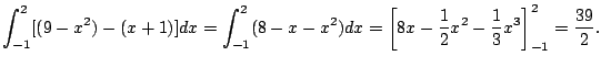 $\displaystyle \int_{-1}^2 [(9-x^2) - (x+1)] dx
= \int_{-1}^2 (8-x-x^2)dx
= \left[ 8x - \frac{1}{2}x^2 - \frac{1}{3}x^3 \right]_{-1}^2
= \frac{39}{2}.
$